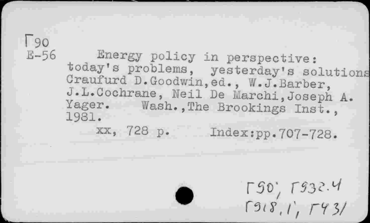 ﻿Energy policy in perspective: today’s problems, yesterday's solution braufurd D.Goodwin,ed., W.J.Barber, J.L.Cochrane, Neil De March!,Joseph A. Yager. Wash.,The Brookings Inst., 1981 •
XX, 728 p. Index:pp.707-728.